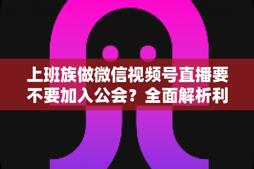 上班族做微信视频号直播要不要加入公会？全面解析利弊与避坑指南