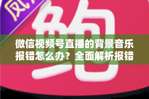 微信视频号直播的背景音乐报错怎么办?全面解析报错原因与实用解决方案 微信视频号直播的背景音乐报错怎么办?全面解析报错原因与实用解决方案
