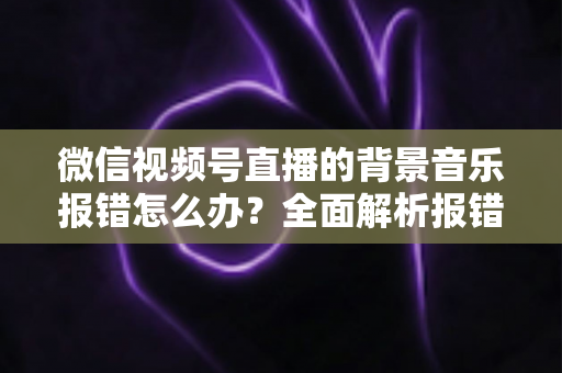 微信视频号直播的背景音乐报错怎么办？全面解析报错原因与实用解决方案