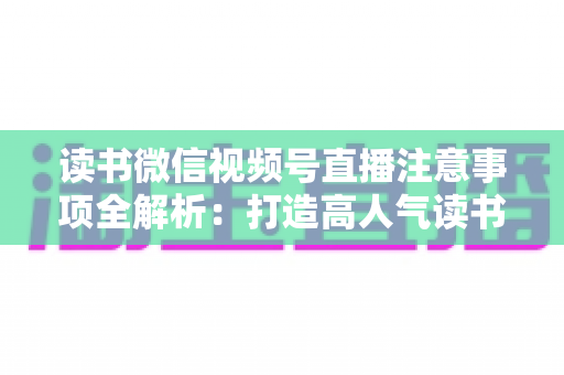读书微信视频号直播注意事项全解析：打造高人气读书直播间的必备指南