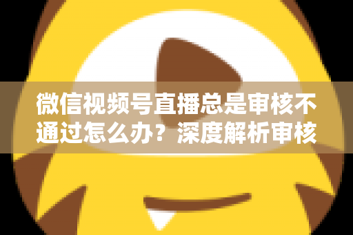 微信视频号直播总是审核不通过怎么办？深度解析审核失败原因与快速过审实战指南