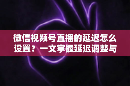 微信视频号直播的延迟怎么设置?一文掌握延迟调整与直播优化全攻略 微信视频号直播的延迟怎么设置?一文掌握延迟调整与直播优化全攻略