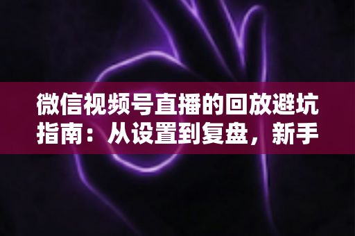 微信视频号直播的回放避坑指南：从设置到复盘，新手主播必修的实战攻略