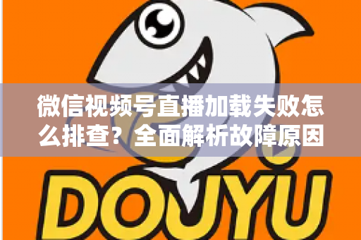 微信视频号直播加载失败怎么排查?全面解析故障原因与实用解决方案 微信视频号直播加载失败怎么排查?全面解析故障原因与实用解决方案