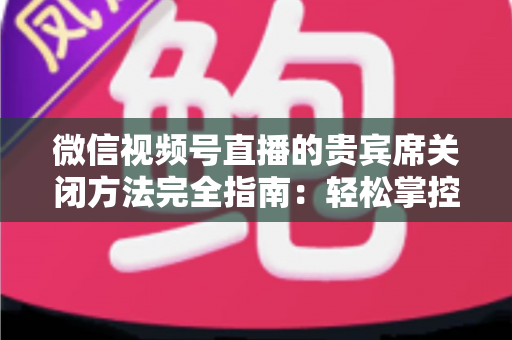 微信视频号直播的贵宾席关闭方法完全指南：轻松掌控直播间布局与互动体验