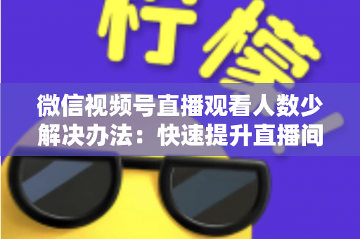 微信视频号直播观看人数少解决办法:快速提升直播间人气与流量的实战全攻略 微信视频号直播观看人数少解决办法:快速提升直播间人气与流量的实战全攻略