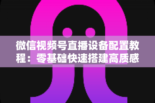 微信视频号直播设备配置教程：零基础快速搭建高质感直播间的完整装备指南