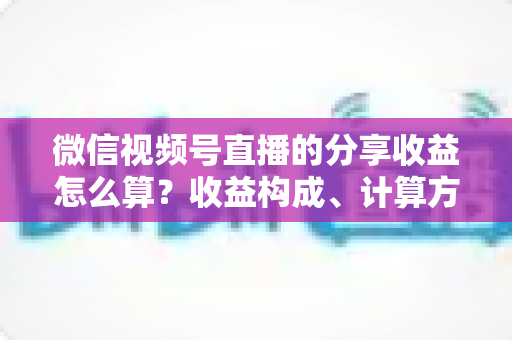 微信视频号直播的分享收益怎么算？收益构成、计算方法与提现全流程深度解析