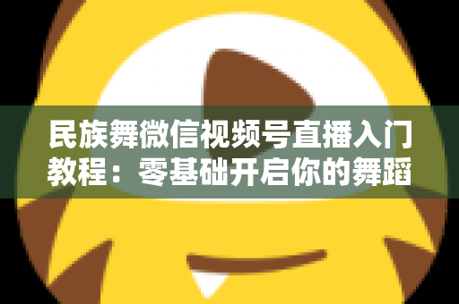 民族舞微信视频号直播入门教程：零基础开启你的舞蹈直播间，从开播到涨粉全流程详解