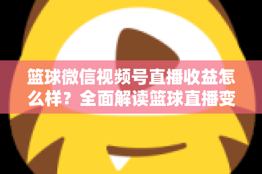 篮球微信视频号直播收益怎么样?全面解读篮球直播变现渠道与真实收入水平 篮球微信视频号直播收益怎么样?全面解读篮球直播变现渠道与真实收入水平