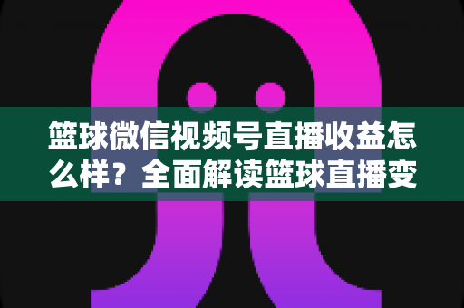 篮球微信视频号直播收益怎么样？全面解读篮球直播变现渠道与真实收入水平