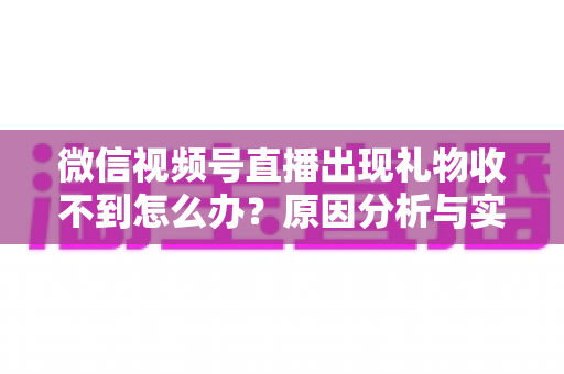 微信视频号直播出现礼物收不到怎么办？原因分析与实用解决方案全指南