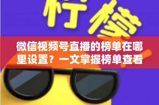 微信视频号直播的榜单在哪里设置？一文掌握榜单查看入口、排名规则与人气提升全攻略
