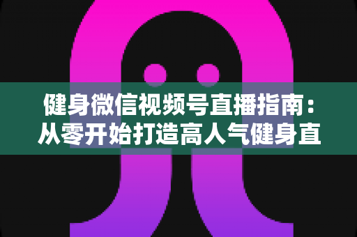 健身微信视频号直播指南：从零开始打造高人气健身直播间的完整实战攻略