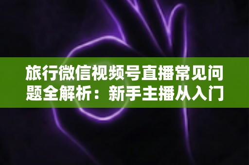 旅行微信视频号直播常见问题全解析：新手主播从入门到精通的实战避坑指南