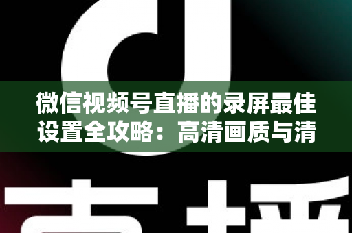 微信视频号直播的录屏最佳设置全攻略:高清画质与清晰声音一步到位 微信视频号直播的录屏最佳设置全攻略:高清画质与清晰声音一步到位