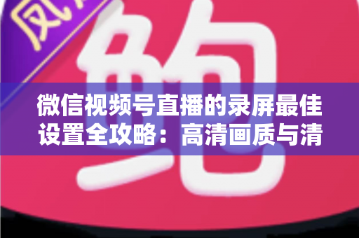 微信视频号直播的录屏最佳设置全攻略：高清画质与清晰声音一步到位