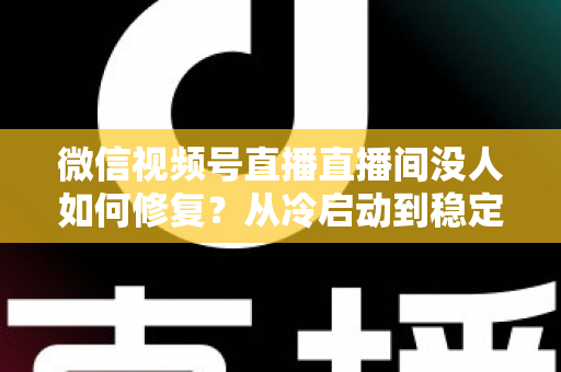 微信视频号直播直播间没人如何修复？从冷启动到稳定涨人的全方位修复指南