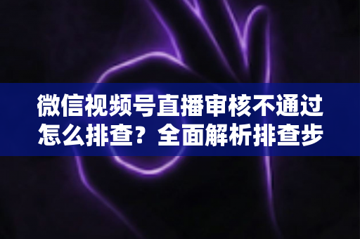 微信视频号直播审核不通过怎么排查?全面解析排查步骤、常见原因与解决方案 微信视频号直播审核不通过怎么排查?全面解析排查步骤、常见原因与解决方案