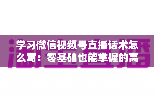 学习微信视频号直播话术怎么写：零基础也能掌握的高转化直播话术实战指南