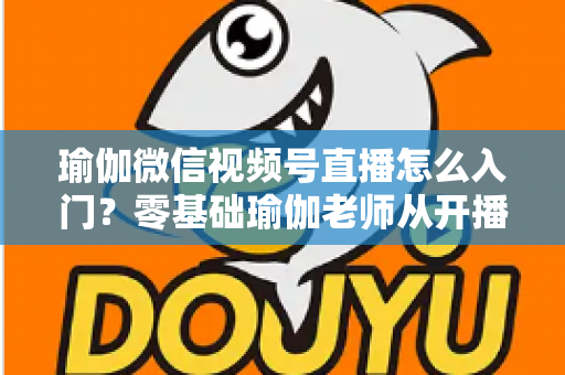 瑜伽微信视频号直播怎么入门?零基础瑜伽老师从开播到涨粉的完整实战指南 瑜伽微信视频号直播怎么入门?零基础瑜伽老师从开播到涨粉的完整实战指南
