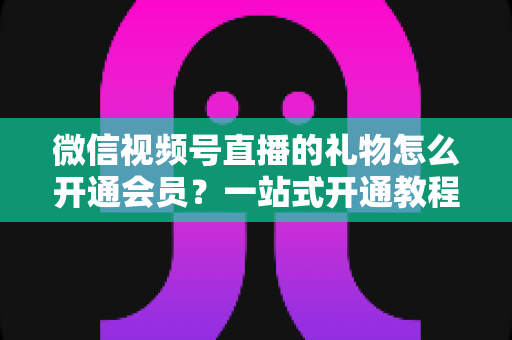 微信视频号直播的礼物怎么开通会员？一站式开通教程与收益规则全解析