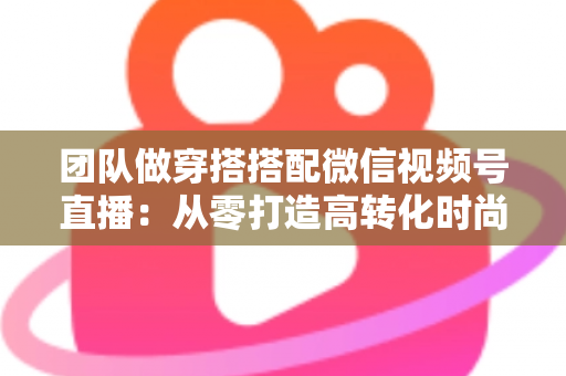团队做穿搭搭配微信视频号直播：从零打造高转化时尚直播间的全流程实战指南