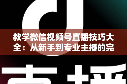 教学微信视频号直播技巧大全：从新手到专业主播的完整实战指南