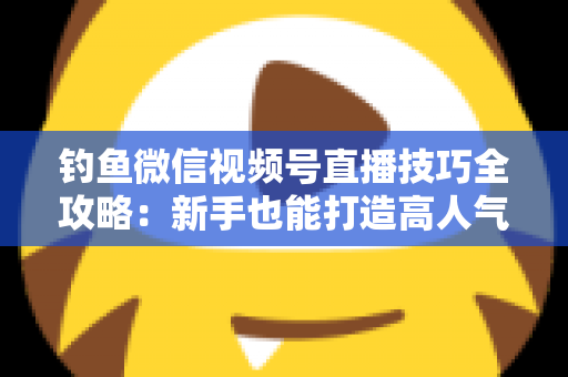 钓鱼微信视频号直播技巧全攻略：新手也能打造高人气钓鱼直播间