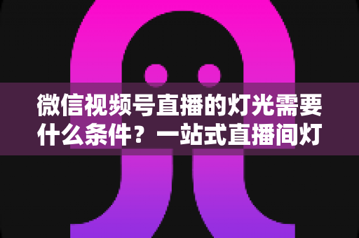 微信视频号直播的灯光需要什么条件？一站式直播间灯光布置全指南