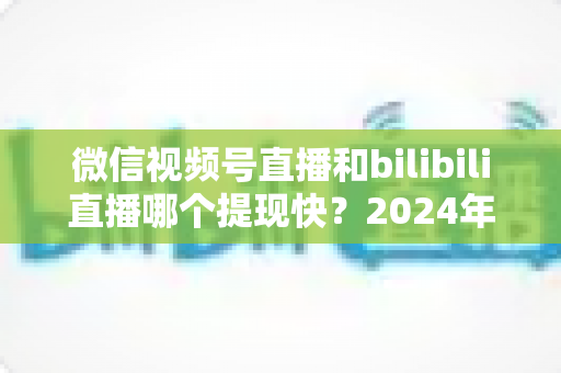 微信视频号直播和bilibili直播哪个提现快?2024年两大平台提现速度、结算规则与到账时间深度对比指南 微信视频号直播和bilibili直播哪个提现快?2024年两大平台提现速度、结算规则与到账时间深度对比指南