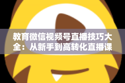 教育微信视频号直播技巧大全:从新手到高转化直播课堂的实战指南 教育微信视频号直播技巧大全:从新手到高转化直播课堂的实战指南