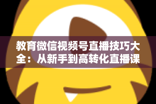 教育微信视频号直播技巧大全:从新手到高转化直播课堂的实战指南 教育微信视频号直播技巧大全:从新手到高转化直播课堂的实战指南