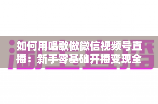 如何用唱歌做微信视频号直播：新手零基础开播变现全攻略