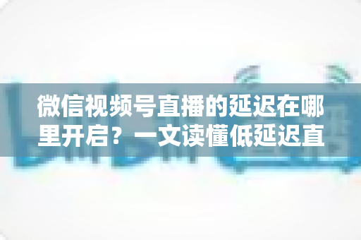 微信视频号直播的延迟在哪里开启？一文读懂低延迟直播设置方法与实战技巧