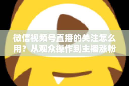 微信视频号直播的关注怎么用？从观众操作到主播涨粉的全流程实战指南