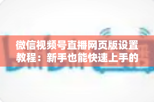 微信视频号直播网页版设置教程：新手也能快速上手的电脑端开播全攻略