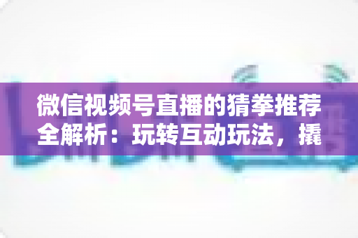 微信视频号直播的猜拳推荐全解析：玩转互动玩法，撬动直播间流量增长的新密码