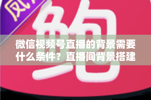 微信视频号直播的背景需要什么条件？直播间背景搭建与开播资质全解析