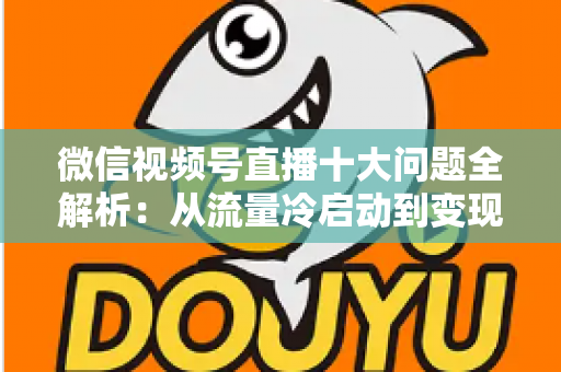 微信视频号直播十大问题全解析：从流量冷启动到变现困局的实战避坑指南