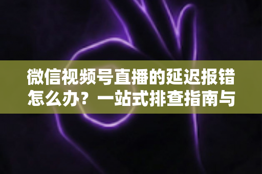 微信视频号直播的延迟报错怎么办？一站式排查指南与高效解决方案分享