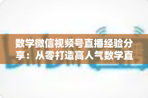 数学微信视频号直播经验分享：从零打造高人气数学直播间的实战心得