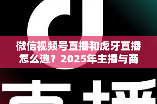 微信视频号直播和虎牙直播怎么选？2025年主播与商家平台选择全攻略