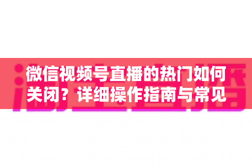 微信视频号直播的热门如何关闭？详细操作指南与常见问题全解析