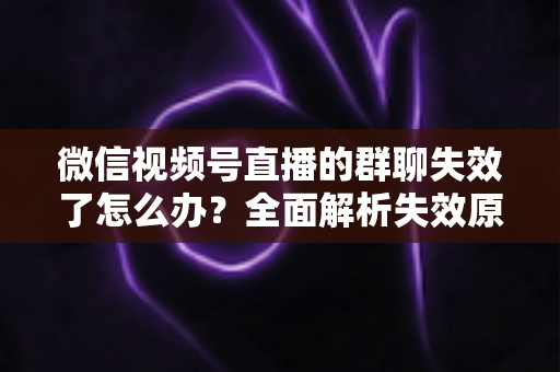 微信视频号直播的群聊失效了怎么办？全面解析失效原因与实用解决指南