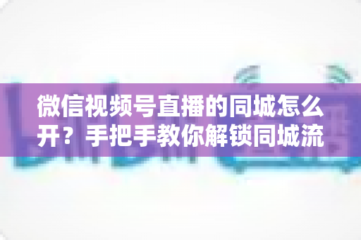 微信视频号直播的同城怎么开?手把手教你解锁同城流量入口的完整运营指南 微信视频号直播的同城怎么开?手把手教你解锁同城流量入口的完整运营指南