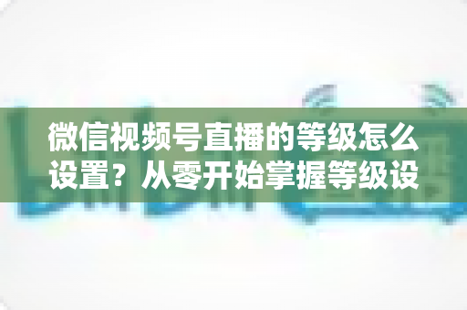 微信视频号直播的等级怎么设置?从零开始掌握等级设置与快速提升全攻略 微信视频号直播的等级怎么设置?从零开始掌握等级设置与快速提升全攻略
