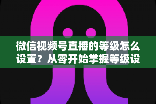 微信视频号直播的等级怎么设置？从零开始掌握等级设置与快速提升全攻略