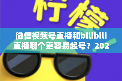 微信视频号直播和bilibili直播哪个更容易起号?2025年新手主播选平台深度对比指南 微信视频号直播和bilibili直播哪个更容易起号?2025年新手主播选平台深度对比指南