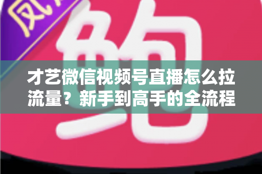 才艺微信视频号直播怎么拉流量？新手到高手的全流程引流实战指南